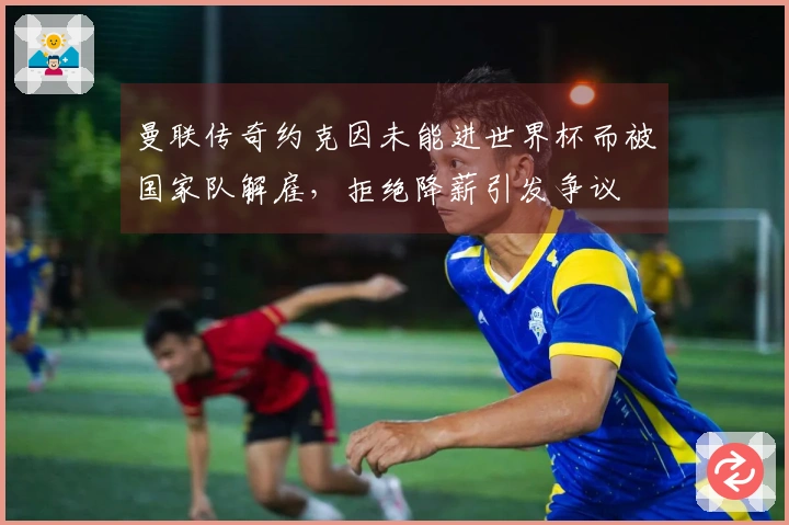 曼联传奇约克因未能进世界杯而被国家队解雇，拒绝降薪引发争议