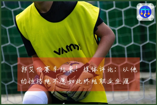 郭艾伦赛季结束！媒体评论：以他的性格绝不愿如此终结职业生涯