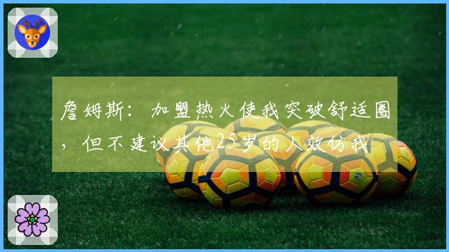 詹姆斯：加盟热火使我突破舒适圈，但不建议其他25岁的人效仿我