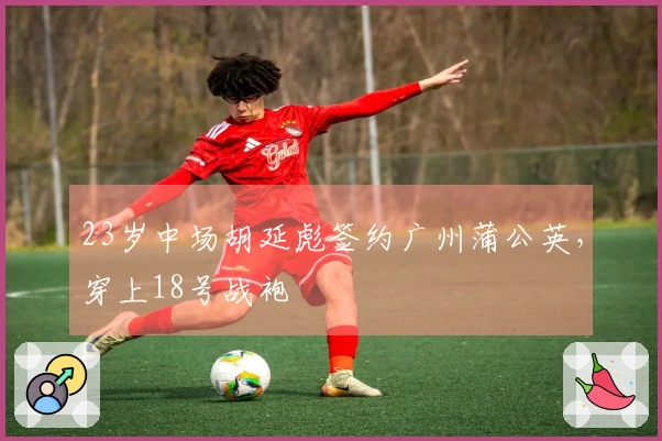 23岁中场胡延彪签约广州蒲公英，穿上18号战袍