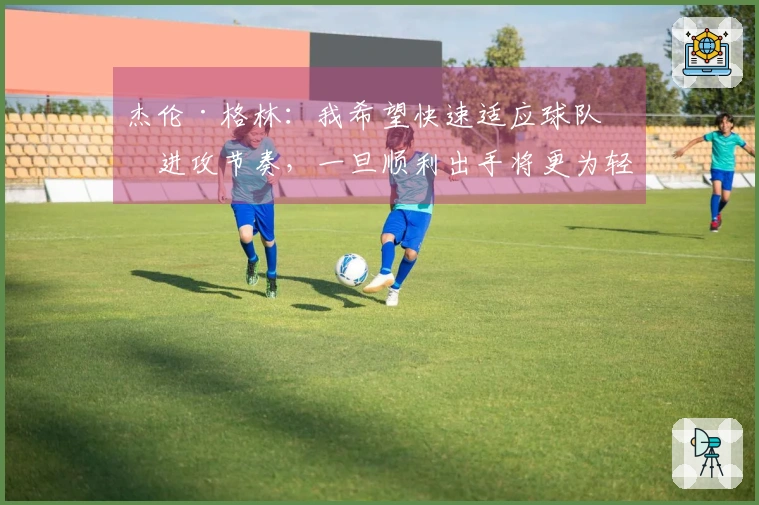 杰伦·格林：我希望快速适应球队的进攻节奏，一旦顺利出手将更为轻松
