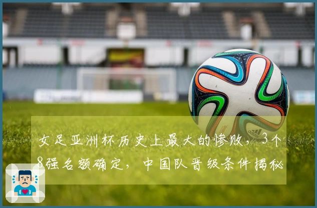 女足亚洲杯历史上最大的惨败，3个8强名额确定，中国队晋级条件揭秘