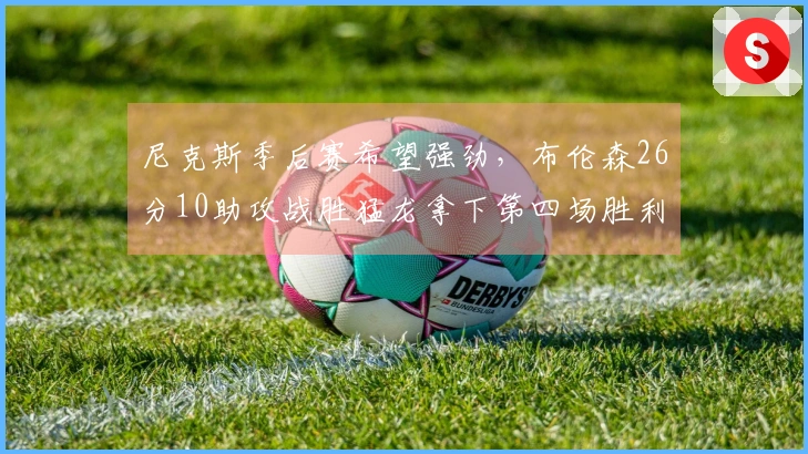 尼克斯季后赛希望强劲，布伦森26分10助攻战胜猛龙拿下第四场胜利