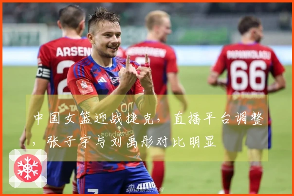 中国女篮迎战捷克，直播平台调整，张子宇与刘禹彤对比明显