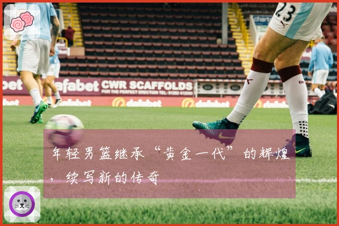 年轻男篮继承“黄金一代”的辉煌，续写新的传奇
