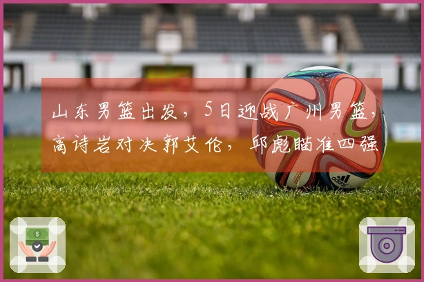 山东男篮出发，5日迎战广州男篮，高诗岩对决郭艾伦，邱彪瞄准四强目标