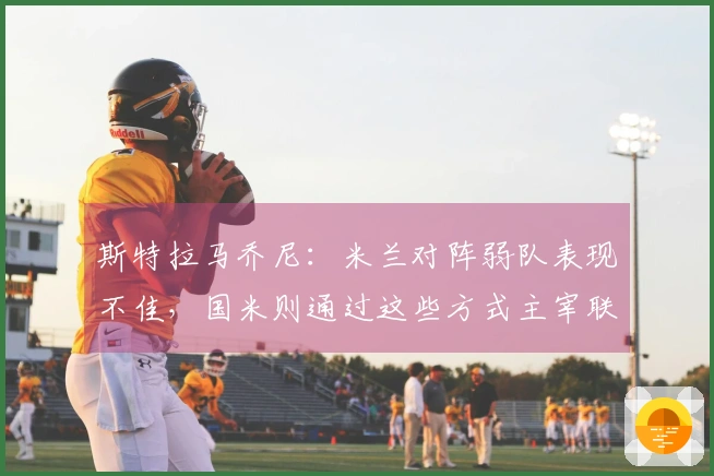 斯特拉马乔尼：米兰对阵弱队表现不佳，国米则通过这些方式主宰联赛
