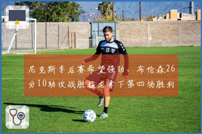 尼克斯季后赛希望强劲，布伦森26分10助攻战胜猛龙拿下第四场胜利