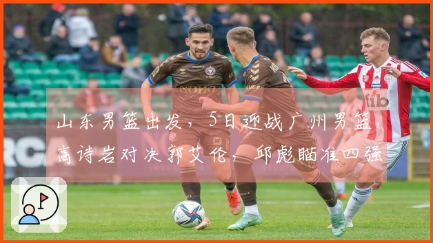 山东男篮出发，5日迎战广州男篮，高诗岩对决郭艾伦，邱彪瞄准四强目标