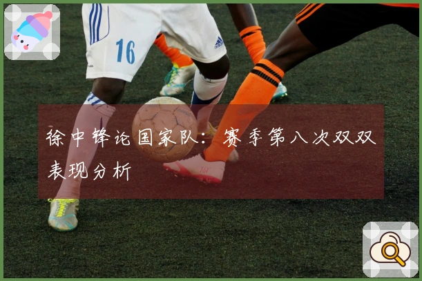 徐中锋论国家队：赛季第八次双双表现分析