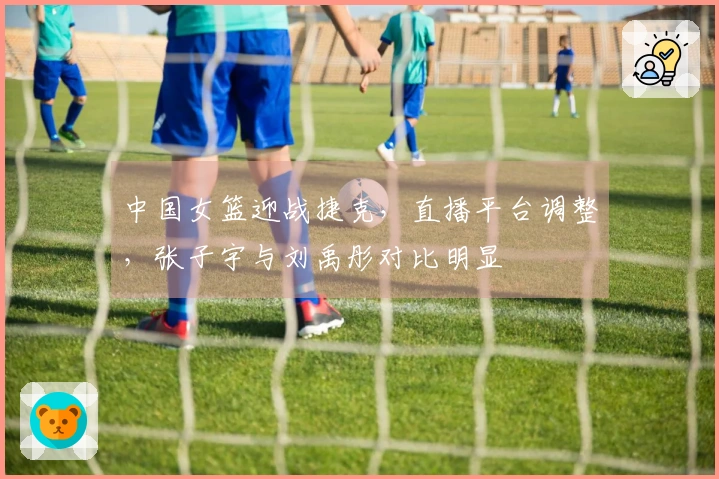 中国女篮迎战捷克，直播平台调整，张子宇与刘禹彤对比明显
